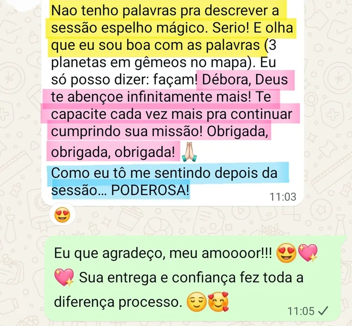 Print da conversa no WhatsApp: Nao tenho palavras pra descrever a sessão espelho mágico. Serio! E olha que eu sou boa com as palavras (3 planetas em gêmeos no mapa). Eu só posso dizer: façam! Débora, Deus te abençoe infinitamente mais! Te capacite cada vez mais pra continuar cumprindo sua missão! Obrigada, obrigada, obrigada! 🙏🏻 Como eu tô me sentindo depois da sessão... PODEROSA! Resposta da Débora: Eu que agradeço, meu amooor!!! 😍💖 Sua entrega e confiança fez toda a diferença processo. 😌🥰
