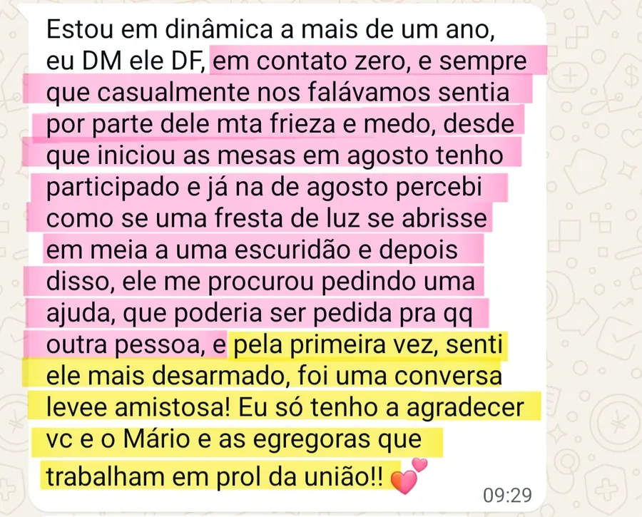 Print da conversa no WhatsApp: Estou em dinâmica a mais de um ano, eu DM ele DF, em contato zero, e sempre que casualmente nos falávamos sentia por parte dele mta frieza e medo, desde que iniciou as mesas em agosto tenho participado e já na de agosto percebi como se uma fresta de luz se abrisse em meia a uma escuridão e depois disso, ele me procurou pedindo uma ajuda, que poderia ser pedida pra qq outra pessoa, e pela primeira vez, senti ele mais desarmado, foi uma conversa levee amistosa! Eu só tenho a agradecer vc e o Mário e as egregoras que trabalham em prol da união!! 💕