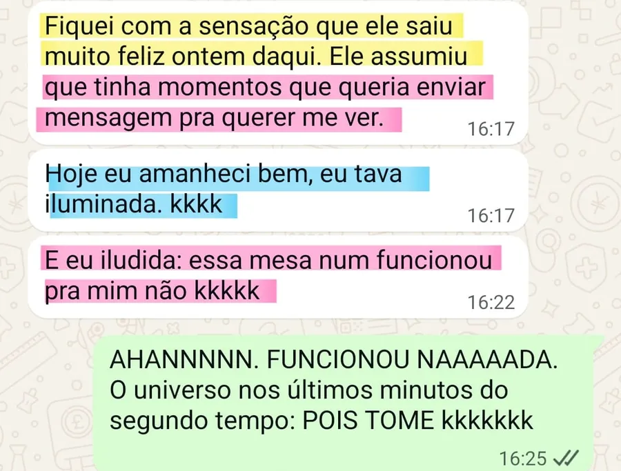 Print da conversa no WhatsApp: Fiquei com a sensação que ele saiu muito feliz ontem daqui. Ele assumiu que tinha momentos que queria enviar mensagem pra querer me ver. Hoje eu amanheci bem, eu tava iluminada. kkkk. E eu iludida: essa mesa num funcionou pra mim não kkkkk. Resposta da Débora: AHANNNNN. FUNCIONOU NAAAAADA. O universo nos últimos minutos do segundo tempo: POIS TOME kkkkkkk