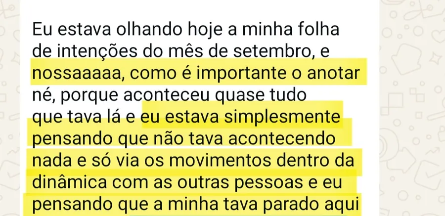 Print da conversa no WhatsApp: Eu estava olhando hoje a minha folha de intenções do mês de setembro, e nossaaaaa, como é importante o anotar né, porque aconteceu quase tudo que tava lá e eu estava simplesmente pensando que não tava acontecendo nada e só via os movimentos dentro da dinâmica com as outras pessoas e eu pensando que a minha tava parado aqui