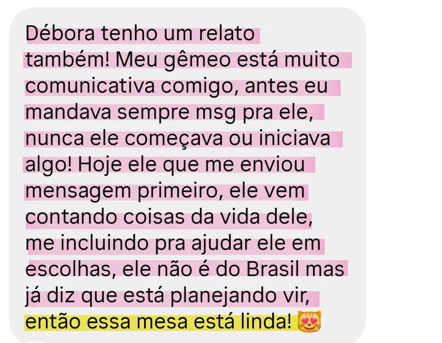 Print da conversa no WhatsApp: Débora tenho um relato também! Meu gêmeo está muito comunicativa comigo, antes eu mandava sempre msg pra ele, nunca ele começava ou iniciava algo! Hoje ele que me enviou mensagem primeiro, ele vem contando coisas da vida dele, me incluindo pra ajudar ele em escolhas, ele não é do Brasil mas já diz que está planejando vir, então essa mesa está linda! 😻
