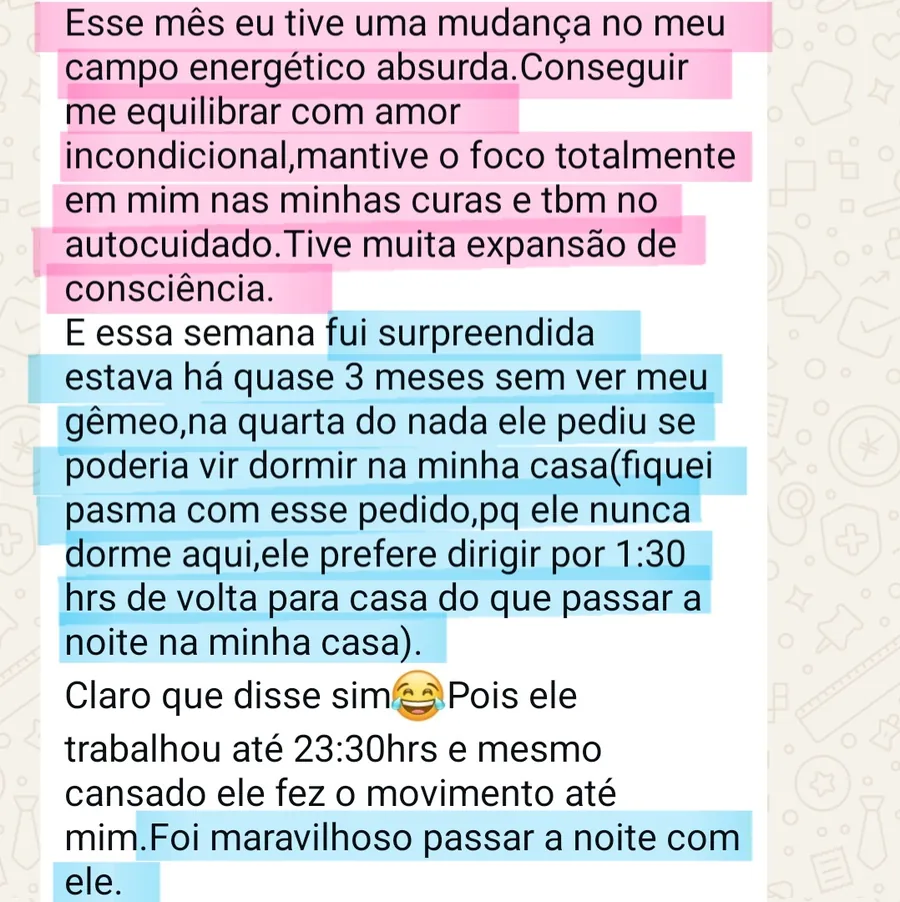 Print da conversa no WhatsApp: Esse mês eu tive uma mudança no meu campo energético absurda.Conseguir me equilibrar com amor incondicional,mantive o foco totalmente em mim nas minhas curas e tbm no autocuidado.Tive muita expansão de consciência. E essa semana fui surpreendida estava há quase 3 meses sem ver meu gêmeo,na quarta do nada ele pediu se poderia vir dormir na minha casa(fiquei pasma com esse pedido,pq ele nunca dorme aqui,ele prefere dirigir por 1:30 hrs de volta para casa do que passar a noite na minha casa). Claro que disse sim😂Pois ele trabalhou até 23:30hrs e mesmo cansado ele fez o movimento até mim.Foi maravilhoso passar a noite com ele.